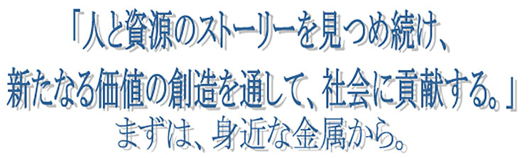 「人と資源のストーリーを見つめ続け、新たなる価値の創造を通して、社会に貢献する。まずは、身近な金属から。